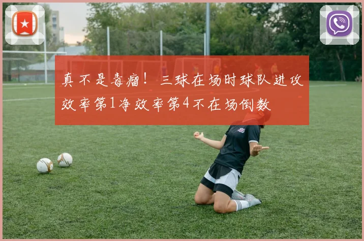 真不是毒瘤！三球在场时球队进攻效率第1净效率第4不在场倒数