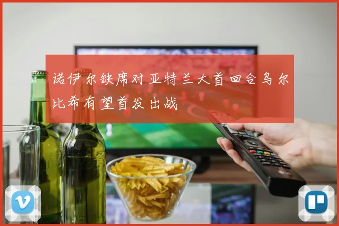诺伊尔缺席对亚特兰大首回合乌尔比希有望首发出战