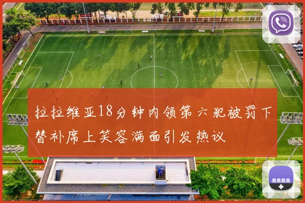 拉拉维亚18分钟内领第六犯被罚下替补席上笑容满面引发热议