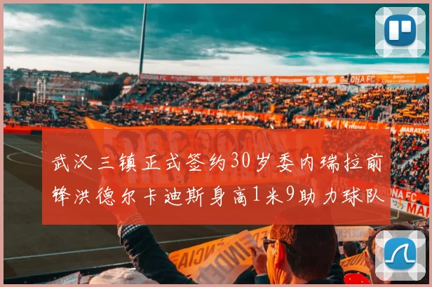 武汉三镇正式签约30岁委内瑞拉前锋洪德尔卡迪斯身高1米9助力球队新赛季