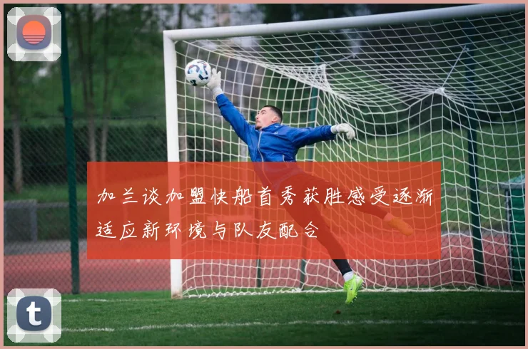 加兰谈加盟快船首秀获胜感受逐渐适应新环境与队友配合