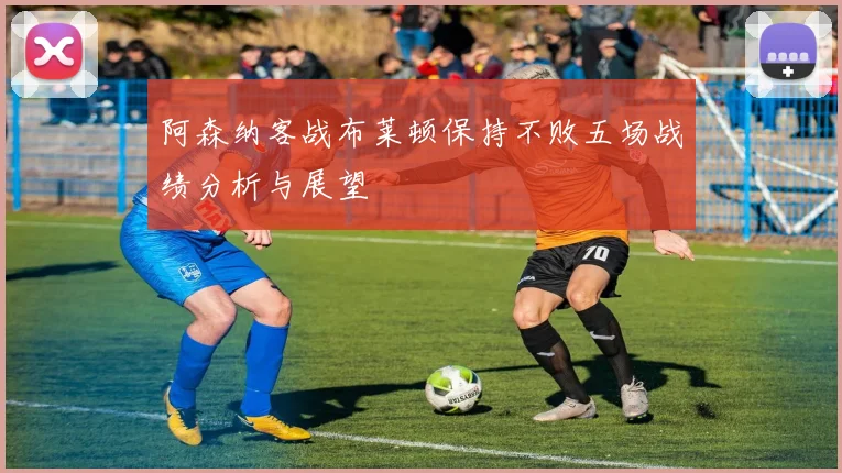 阿森纳客战布莱顿保持不败五场战绩分析与展望