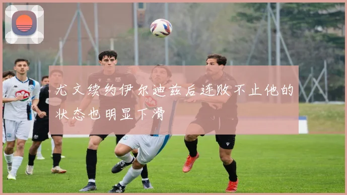 尤文续约伊尔迪兹后连败不止他的状态也明显下滑